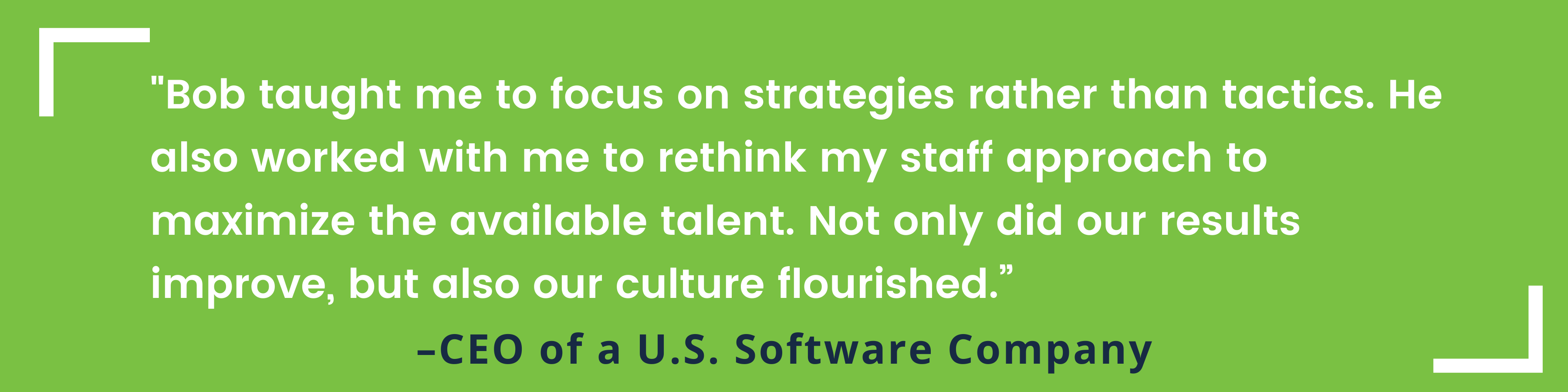 "Bob taught me to focus on strategies rather than tactics. He also worked with me to rethink my staff approach to maximize the available talent. Not only did our results improve, but also our culture flourished.” -CEO of a U.S. Software Company